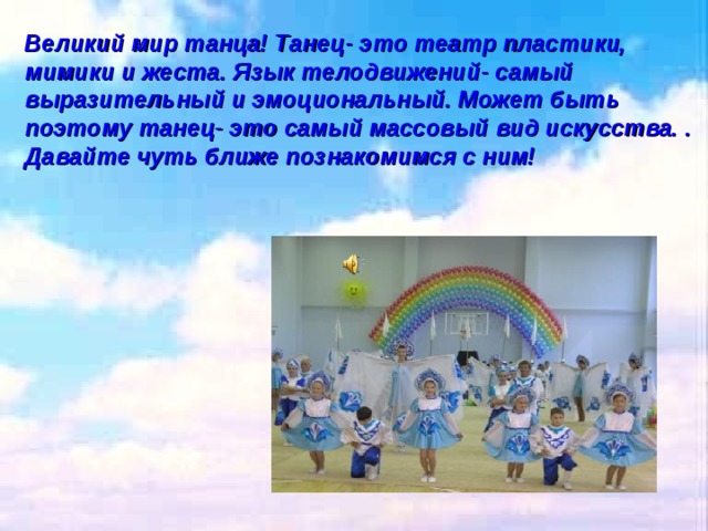 Великий мир танца! Танец- это театр пластики, мимики и жеста. Язык телодвижений- самый выразительный и эмоциональный. Может быть поэтому танец- это самый массовый вид искусства. . Давайте чуть ближе познакомимся с ним! 