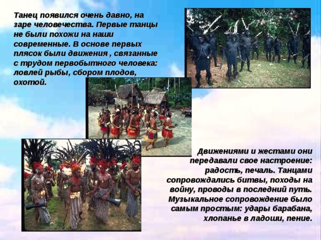 Танец появился очень давно, на заре человечества. Первые танцы не были похожи на наши современные. В основе первых плясок были движения , связанные с трудом первобытного человека: ловлей рыбы, сбором плодов, охотой. Движениями и жестами они передавали свое настроение: радость, печаль. Танцами сопровождались битвы, походы на войну, проводы в последний путь. Музыкальное сопровождение было самым простым: удары барабана, хлопанье в ладоши, пение. 