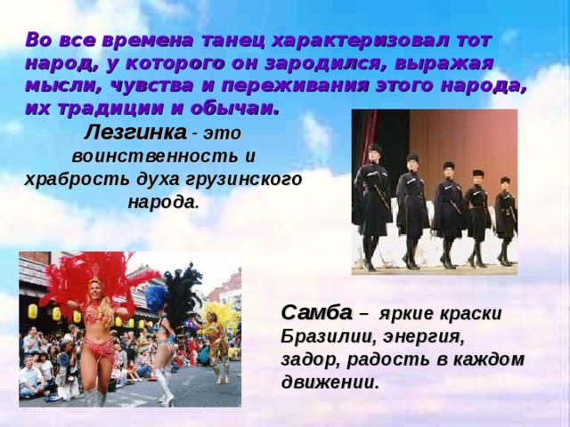 Во все времена танец характеризовал тот народ, у которого он зародился, выражая мысли, чувства и переживания этого народа, их традиции и обычаи. Лезгинка - это воинственность и храбрость духа грузинского народа . Самба – яркие краски Бразилии, энергия, задор, радость в каждом движении. 