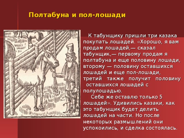 Полтабуна и пол-лошади  К табунщику пришли три казака покупать лошадей. «Хорошо, я вам продам лошадей,— сказал табунщик,— первому продам я полтабуна и еще половину лошади, второму — половину оставшихся лошадей и еще пол-лошади, третий также получит половину оставшихся лошадей с полулошадью.   Себе же оставлю только 5 лошадей». Удивились казаки, как это табунщик будет делить лошадей на части. Но после некоторых размышлений они успокоились, и сделка состоялась. 