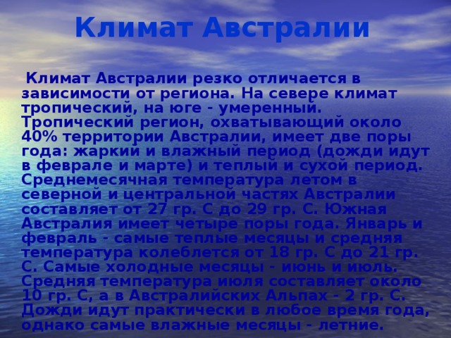 Климат Австралии  Климат Австралии резко отличается в зависимости от региона. На севере климат тропический, на юге - умеренный. Тропический регион, охватывающий около 40% территории Австралии, имеет две поры года: жаркий и влажный период (дожди идут в феврале и марте) и теплый и сухой период. Среднемесячная температура летом в северной и центральной частях Австралии составляет от 27 гр. С до 29 гр. С. Южная Австралия имеет четыре поры года. Январь и февраль - самые теплые месяцы и средняя температура колеблется от 18 гр. С до 21 гр. С. Самые холодные месяцы - июнь и июль. Средняя температура июля составляет около 10 гр. С, а в Австралийских Альпах - 2 гр. С. Дожди идут практически в любое время года, однако самые влажные месяцы - летние.