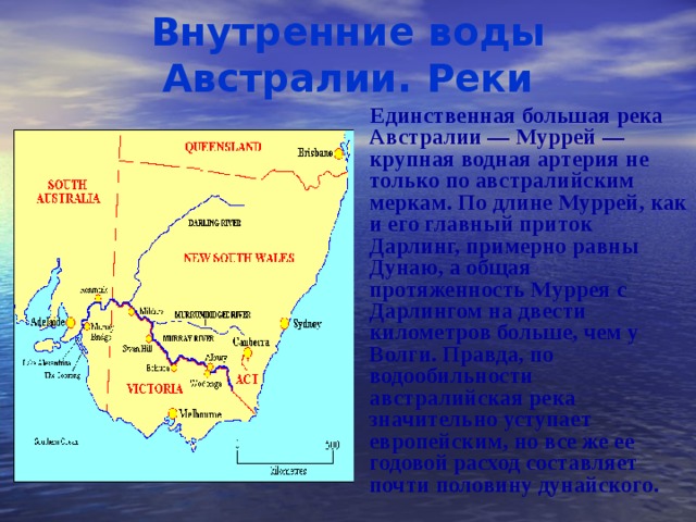 Внутренние воды Австралии. Реки  Единственная большая река Австралии — Муррей — крупная водная артерия не только по австралийским меркам. По длине Муррей, как и его главный приток Дарлинг, примерно равны Дунаю, а общая протяженность Муррея с Дарлингом на двести километров больше, чем у Волги. Правда, по водообильности австралийская река значительно уступает европейским, но все же ее годовой расход составляет почти половину дунайского.