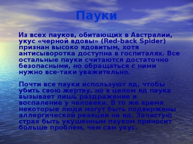 Пауки  Из всех пауков, обитающих в Австралии, укус «черной вдовы» (Red-back Spider) признан высоко ядовитым, хотя антисыворотка доступна в госпиталях. Все остальные пауки считаются достаточно безопасными, но обращаться с ними нужно все-таки уважительно.   Почти все пауки используют яд, чтобы убить свою жертву, но в целом яд паука вызывает лишь раздражение и воспаление у человека. В то же время некоторые люди могут быть подвержены аллергической реакции на яд. Зачастую страх быть укушенным пауком приносит больше проблем, чем сам укус.