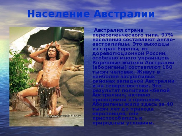 Население Австралии  Австралия страна переселенческого типа. 97% населения составляют англо-австралийцы. Это выходцы из стран Европы, из дореволюционной России, особенно много украинцев. Коренные жители Австралии (аборигены) составляют 160 тысяч человек. Живут в наиболее засушливых районах западной Австралии и на северо-востоке. Это результат политики «белой Австралии», активно проводимой в прошлом. Аборигены жили здесь за 40 тысяч лет до прихода европейцев, они приспособились к природным условиям.