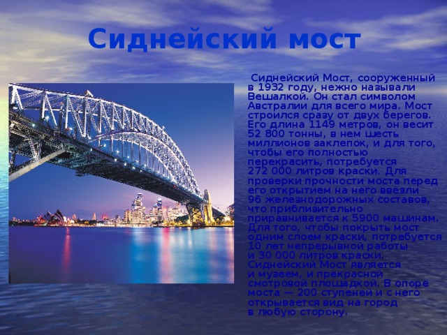 Сиднейский мост  Сиднейский Мост, сооруженный в 1932 году, нежно называли Вешалкой. Он стал символом Австралии для всего мира. Мост строился сразу от двух берегов. Его длина 1149 метров, он весит 52 800 тонны, в нем шесть миллионов заклепок, и для того, чтобы его полностью перекрасить, потребуется 272 000 литров краски. Для проверки прочности моста перед его открытием на него ввезли 96 железнодорожных составов, что приблизительно приравнивается к 5900 машинам. Для того, чтобы покрыть мост одним слоем краски, потребуется 10 лет непрерывной работы и 30 000 литров краски. Сиднейский Мост является и музеем, и прекрасной смотровой площадкой. В опоре моста — 200 ступеней и с него открывается вид на город в любую сторону.