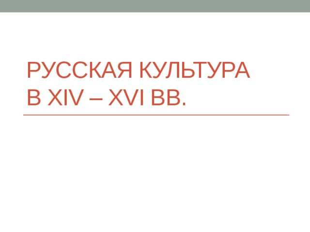 Русская культура  в ХIV – XVI вв. 