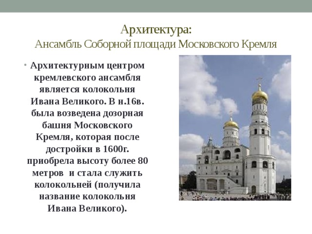 Архитектура:  Ансамбль Соборной площади Московского Кремля Архитектурным центром кремлевского ансамбля является колокольня Ивана Великого. В н.16в. была возведена дозорная башня Московского Кремля, которая после достройки в 1600г. приобрела высоту более 80 метров и стала служить колокольней (получила название колокольня Ивана Великого). 