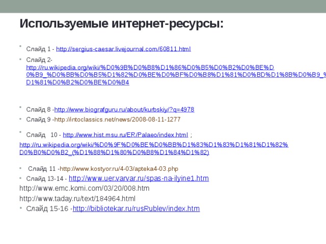 Используемые интернет-ресурсы: Слайд 1 - http://sergius-caesar.livejournal.com/60811.html  Слайд 2- http://ru.wikipedia.org/wiki/%D0%9B%D0%B8%D1%86%D0%B5%D0%B2%D0%BE%D0%B9_%D0%BB%D0%B5%D1%82%D0%BE%D0%BF%D0%B8%D1%81%D0%BD%D1%8B%D0%B9_%D1%81%D0%B2%D0%BE%D0%B4  Слайд 8 - http://www.biografguru.ru/about/kurbskiy/?q=4978  Слайд 9 - http://intoclassics.net/news/2008-08-11-1277 Слайд  10 - http://www.hist.msu.ru/ER/Palaeo/index.html ; http://ru.wikipedia.org/wiki/%D0%9F%D0%BE%D0%BB%D1%83%D1%83%D1%81%D1%82%D0%B0%D0%B2_(%D1%88%D1%80%D0%B8%D1%84%D1%82)  Слайд 11 - http://www.kostyor.ru/4-03/apteka4-03.php Слайд 13-14 - http://www.uer.varvar.ru/spas-na-ilyine1.htm http://www.emc.komi.com/03/20/008.htm http://www.taday.ru/text/184964.html Слайд 15-16 - http://bibliotekar.ru/rusRublev/index.htm  