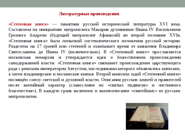Литературные произведения «Степенная книга» — памятник русской исторической литературы XVI века. Составлена по инициативе митрополита Макария духовником Ивана IV Васильевича Грозного Андреем (будущий митрополит Афанасий) во второй половине XVIв. «Степенная книга» была попыткой систематического изложения русской истории. Разделена на 17 граней или степеней и охватывает время от княжения Владимира Святославича до Ивана IV (включительно). В «Степенной книге» прославляется московская монархия и утверждается идея о божественном происхождении самодержавной власти. «Степенная книга» связывает происхождение царствующего рода с римским императором Августом, наследниками которого объявлялись киевские, а затем владимирские и московские князья. Второй комплекс идей «Степенной книги» посвящён союзу светской и духовной власти. Описания русских князей и правителей носят житийный характер (славословие их «святых подвигов» и «истинного благочестия»). В каждую грань включено и жизнеописание «святейших» из русских митрополитов. 