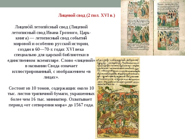 Лицевой свод (2 пол. XVI в.) Лицево́й летопи́сный свод (Лицевой летописный свод Ивана Грозного, Царь-книга) — летописный свод событий мировой и особенно русской истории, создан в 60—70-х годах XVI века специально для царской библиотеки в единственном экземпляре. Слово «лицевой» в названии Свода означает иллюстрированный, с изображением «в лицах». Состоит из 10 томов, содержащих около 10 тыс. листов тряпичной бумаги, украшенных более чем 16 тыс. миниатюр. Охватывает период «от сотворения мира» до 1567 года. 