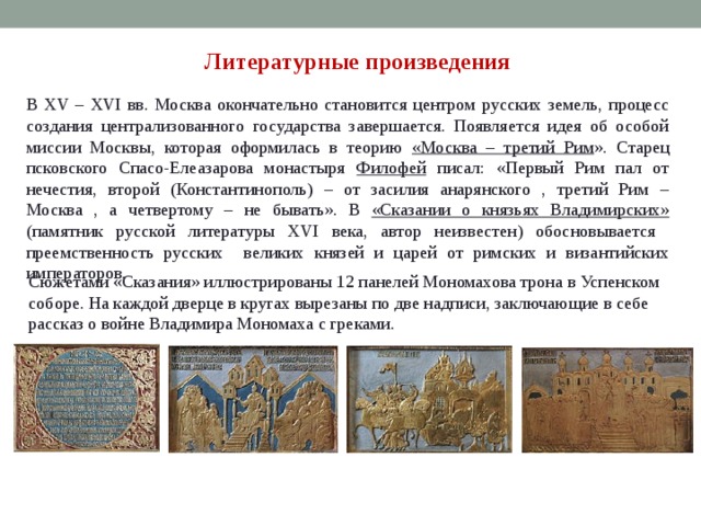 Литературные произведения В XV – XVI вв. Москва окончательно становится центром русских земель, процесс создания централизованного государства завершается. Появляется идея об особой миссии Москвы, которая оформилась в теорию «Москва – третий Рим ». Старец псковского Спасо-Елеазарова монастыря Филофей писал: «Первый Рим пал от нечестия, второй (Константинополь) – от засилия анарянского , третий Рим – Москва , а четвертому – не бывать». В «Сказании о князьях Владимирских» (памятник русской литературы XVI века, автор неизвестен) обосновывается преемственность русских великих князей и царей от римских и византийских императоров. Сюжетами «Сказания» иллюстрированы 12 панелей Мономахова трона в Успенском соборе. На каждой дверце в кругах вырезаны по две надписи, заключающие в себе рассказ о войне Владимира Мономаха с греками. 