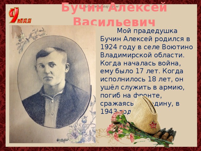 Бучин Алексей Васильевич  Мой прадедушка Бучин Алексей родился в 1924 году в селе Воютино Владимирской области. Когда началась война, ему было 17 лет. Когда исполнилось 18 лет, он ушёл служить в армию, погиб на фронте, сражаясь за Родину, в 1943 году. 