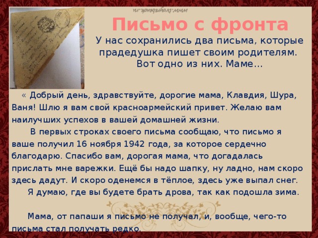 Письмо с фронта  У нас сохранились два письма, которые прадедушка пишет своим родителям.  Вот одно из них. Маме…  « Добрый день, здравствуйте, дорогие мама, Клавдия, Шура, Ваня! Шлю я вам свой красноармейский привет. Желаю вам наилучших успехов в вашей домашней жизни.  В первых строках своего письма сообщаю, что письмо я ваше получил 16 ноября 1942 года, за которое сердечно благодарю. Спасибо вам, дорогая мама, что догадалась прислать мне варежки. Ещё бы надо шапку, ну ладно, нам скоро здесь дадут. И скоро оденемся в тёплое, здесь уже выпал снег.  Я думаю, где вы будете брать дрова, так как подошла зима.  Мама, от папаши я письмо не получал, и, вообще, чего-то письма стал получать редко. 