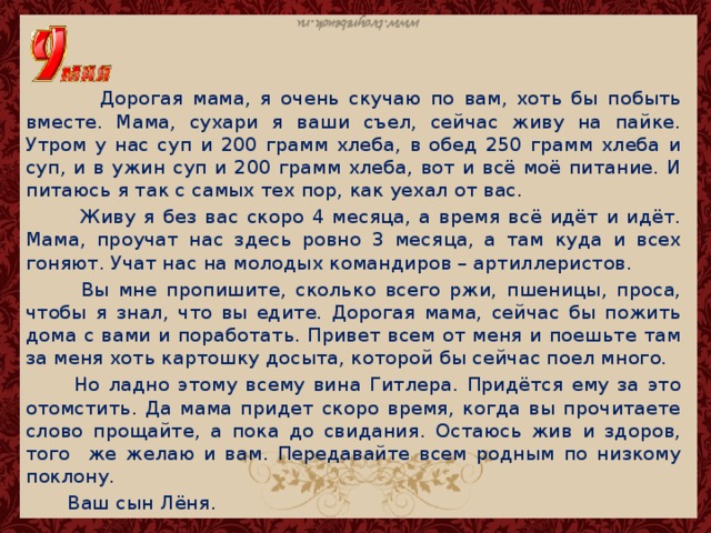 Дорогая мама, я очень скучаю по вам, хоть бы побыть вместе. Мама, сухари я ваши съел, сейчас живу на пайке. Утром у нас суп и 200 грамм хлеба, в обед 250 грамм хлеба и суп, и в ужин суп и 200 грамм хлеба, вот и всё моё питание. И питаюсь я так с самых тех пор, как уехал от вас.  Живу я без вас скоро 4 месяца, а время всё идёт и идёт. Мама, проучат нас здесь ровно 3 месяца, а там куда и всех гоняют. Учат нас на молодых командиров – артиллеристов.  Вы мне пропишите, сколько всего ржи, пшеницы, проса, чтобы я знал, что вы едите. Дорогая мама, сейчас бы пожить дома с вами и поработать. Привет всем от меня и поешьте там за меня хоть картошку досыта, которой бы сейчас поел много.  Но ладно этому всему вина Гитлера. Придётся ему за это отомстить. Да мама придет скоро время, когда вы прочитаете слово прощайте, а пока до свидания. Остаюсь жив и здоров, того же желаю и вам. Передавайте всем родным по низкому поклону.  Ваш сын Лёня. 