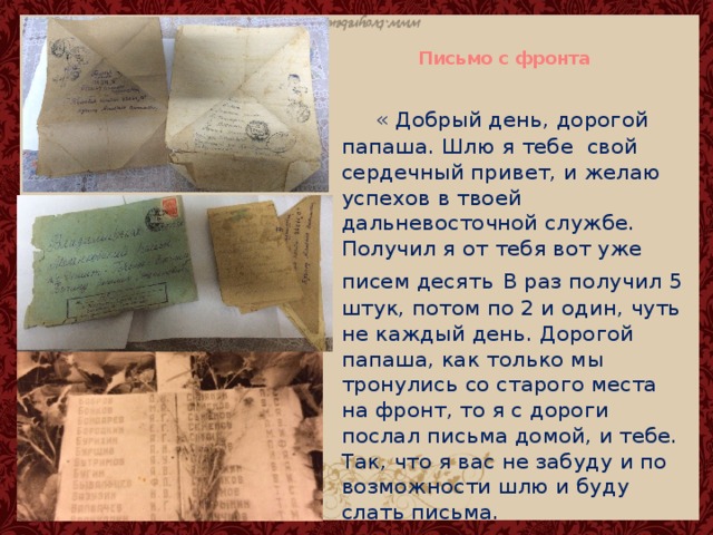   Письмо с фронта     « Добрый день, дорогой папаша. Шлю я тебе свой сердечный привет, и желаю успехов в твоей дальневосточной службе. Получил я от тебя вот уже писем десять  В раз получил 5 штук, потом по 2 и один, чуть не каждый день. Дорогой папаша, как только мы тронулись со старого места на фронт, то я с дороги послал письма домой, и тебе. Так, что я вас не забуду и по возможности шлю и буду слать письма. 