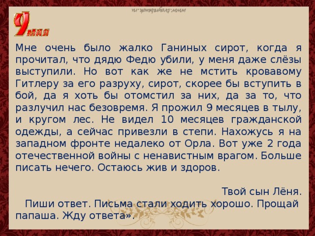 Мне очень было жалко Ганиных сирот, когда я прочитал, что дядю Федю убили, у меня даже слёзы выступили. Но вот как же не мстить кровавому Гитлеру за его разруху, сирот, скорее бы вступить в бой, да я хоть бы отомстил за них, да за то, что разлучил нас безовремя. Я прожил 9 месяцев в тылу, и кругом лес. Не видел 10 месяцев гражданской одежды, а сейчас привезли в степи. Нахожусь я на западном фронте недалеко от Орла. Вот уже 2 года отечественной войны с ненавистным врагом. Больше писать нечего. Остаюсь жив и здоров. Твой сын Лёня.  Пиши ответ. Письма стали ходить хорошо. Прощай папаша. Жду ответа». 