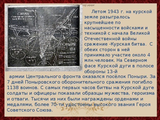  Летом 1943 г. на курской земле разыгралось крупнейшее по насыщенности войсками и техникой с начала Великой Отечественной войны сражение -Курская битва. С обеих сторон в ней принимало участие около 4 млн.человек .  На Северном фасе Курской дуги в полосе обороны 13-й  армии Центрального фронта оказался посёлок Поныри. За 7 дней Поныровского оборонительного сражения погибло 1138 воинов.  С самых первых часов битвы на Курской дуге солдаты и офицеры показали образцы мужества, героизма и отваги. Тысячи из них были награждены орденами и медалями, более 70-ти удостоены высокого звания Героя Советского Союза. 
