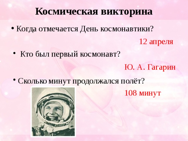 Космическая викторина  Когда отмечается День космонавтики? 12 апреля  Кто был первый космонавт? Ю. А. Гагарин  Сколько  минут продолжался полёт? 108 минут 