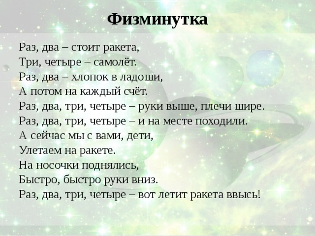 Физминутка Раз, два – стоит ракета, Три, четыре – самолёт. Раз, два – хлопок в ладоши, А потом на каждый счёт. Раз, два, три, четыре – руки выше, плечи шире. Раз, два, три, четыре – и на месте походили. А сейчас мы с вами, дети, Улетаем на ракете. На носочки поднялись, Быстро, быстро руки вниз. Раз, два, три, четыре – вот летит ракета ввысь! 
