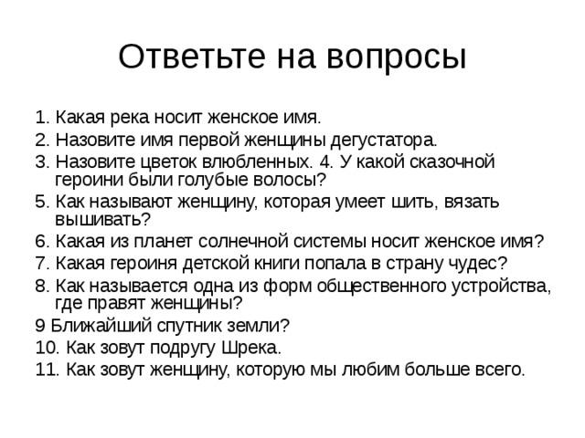 1. Какая река носит женское имя.  2. Назовите имя первой женщины дегустатора.  3. Назовите цветок влюбленных. 4. У какой сказочной героини были голубые волосы?  5. Как называют женщину, которая умеет шить, вязать вышивать?  6. Какая из планет солнечной системы носит женское имя?  7. Какая героиня детской книги попала в страну чудес?  8. Как называется одна из форм общественного устройства, где правят женщины?  9 Ближайший спутник земли?  10. Как зовут подругу Шрека.  11. Как зовут женщину, которую мы любим больше всего.  