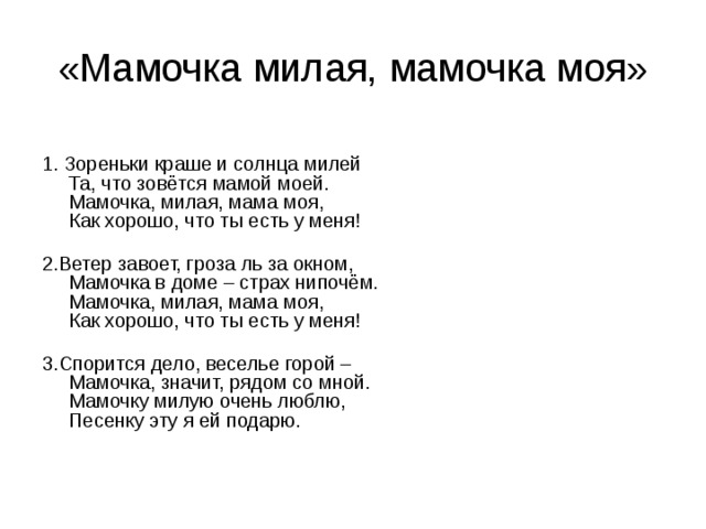 «Мамочка милая, мамочка моя» 1. Зореньки краше и солнца милей   Та, что зовётся мамой моей.   Мамочка, милая, мама моя,   Как хорошо, что ты есть у меня!    2.Ветер завоет, гроза ль за окном,   Мамочка в доме – страх нипочём.  Мамочка, милая, мама моя,   Как хорошо, что ты есть у меня!   3.Спорится дело, веселье горой –   Мамочка, значит, рядом со мной.  Мамочку милую очень люблю,   Песенку эту я ей подарю. 
