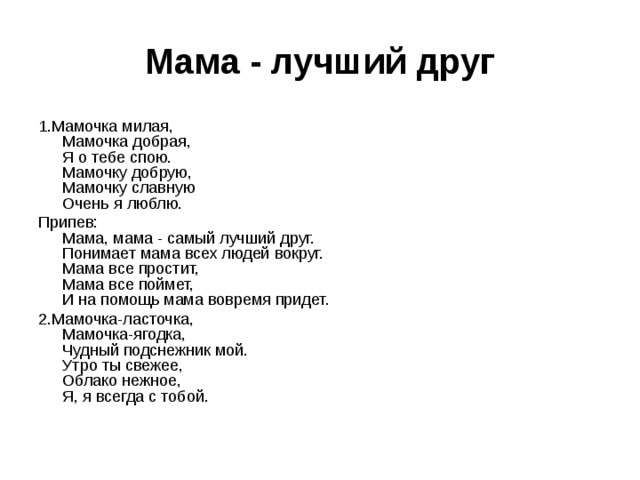  Мама - лучший друг   1.Мамочка милая,  Мамочка добрая,  Я о тебе спою.  Мамочку добрую,  Мамочку славную  Очень я люблю. Припев:  Мама, мама - самый лучший друг.  Понимает мама всех людей вокруг.  Мама все простит,  Мама все поймет,  И на помощь мама вовремя придет. 2.Мамочка-ласточка,  Мамочка-ягодка,  Чудный подснежник мой.  Утро ты свежее,  Облако нежное,  Я, я всегда с тобой. 