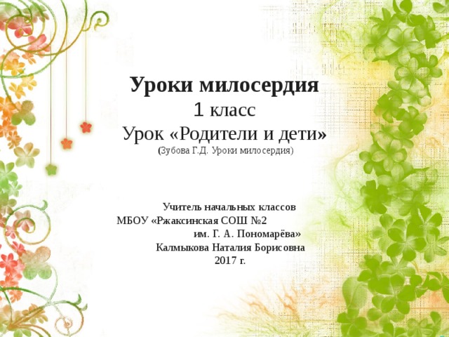 Уроки милосердия  1 класс  Урок «Родители и дети »  ( Зубова Г.Д. Уроки милосердия) Учитель начальных классов МБОУ «Ржаксинская СОШ №2 им. Г. А. Пономарёва» Калмыкова Наталия Борисовна 2017 г. 