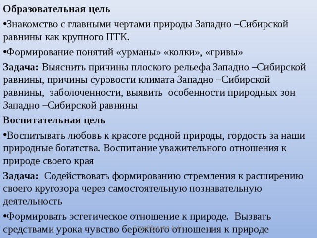 Образовательная цель Знакомство с главными чертами природы Западно –Сибирской равнины как крупного ПТК. Формирование понятий «урманы» «колки», «гривы» Задача: Выяснить причины плоского рельефа Западно –Сибирской равнины, причины суровости климата Западно –Сибирской равнины, заболоченности, выявить особенности природных зон Западно –Сибирской равнины Воспитательная цель Воспитывать любовь к красоте родной природы, гордость за наши природные богатства. Воспитание уважительного отношения к природе своего края Задача: Содействовать формированию стремления к расширению своего кругозора через самостоятельную познавательную деятельность Формировать эстетическое отношение к природе. Вызвать средствами урока чувство бережного отношения к природе Страйбулова А. Н.
