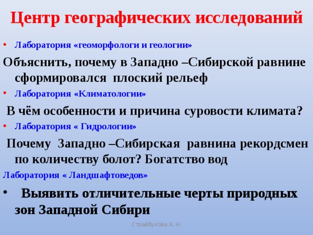 Центр географических исследований Лаборатория «геоморфологи и геологии» Объяснить, почему в Западно –Сибирской равнине сформировался плоский рельеф Лаборатория «Климатологии»  В чём особенности и причина суровости климата? Лаборатория « Гидрологии»  Почему Западно –Сибирская равнина рекордсмен по количеству болот? Богатство вод Лаборатория « Ландшафтоведов»  Выявить отличительные черты природных зон Западной Сибири   Страйбулова А. Н.