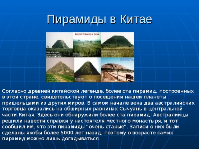 Пирамиды в Китае Согласно древней китайской легенде, более ста пирамид, построенных в этой стране, свидетельствуют о посещении нашей планеты пришельцами из других миров. В самом начале века два австралийских торговца оказались на обширных равнинах Сычуань в центральной части Китая. Здесь они обнаружили более ста пирамид. Австралийцы решили навести справки у настоятеля местного монастыря, и тот сообщил им, что эти пирамиды 