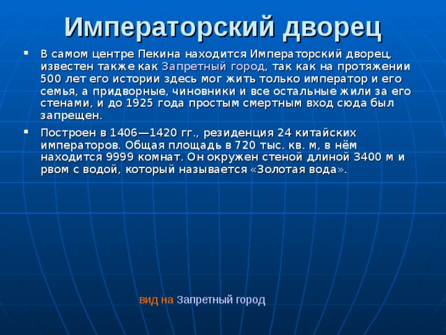 Императорский дворец   В самом центре Пекина находится Императорский дворец, известен также как Запретный город , так как на протяжении 500 лет его истории здесь мог жить только император и его семья, а придворные, чиновники и все остальные жили за его стенами, и до 1925 года простым смертным вход сюда был запрещен. Построен в 1406—1420 гг., резиденция 24 китайских императоров. Общая площадь в 720 тыс. кв. м, в нём находится 9999 комнат. Он окружен стеной длиной 3400 м и рвом с водой, который называется «Золотая вода».   вид на Запретный город
