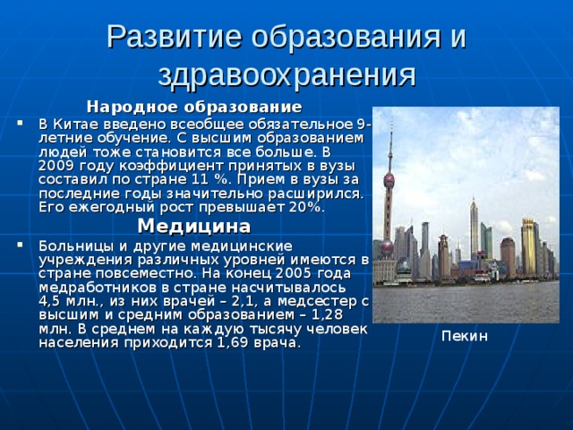 Развитие образования и здравоохранения Народное образование В Китае введено всеобщее обязательное 9-летние обучение. С высшим образованием людей тоже становится все больше. В 200 9 году коэффициент принятых в вузы составил по стране 11 %. Прием в вузы за последние годы значительно расширился. Его ежегодный рост превышает 20%. Медицина Больницы и другие медицинские учреждения различных уровней имеются в стране повсеместно. На конец 200 5 года медработников в стране насчитывалось 4,5 млн., из них врачей – 2,1, а медсестер с высшим и средним образованием – 1,28 млн. В среднем на каждую тысячу человек населения приходится 1,69 врача. Пекин