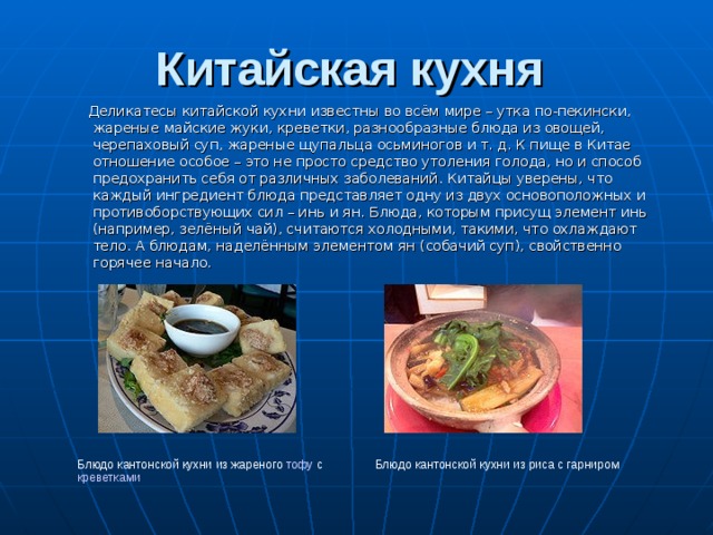 Китайская кухня     Деликатесы китайской кухни известны во всём мире – утка по-пекински, жареные майские жуки, креветки, разнообразные блюда из овощей, черепаховый суп, жареные щупальца осьминогов и т. д. К пище в Китае отношение особое – это не просто средство утоления голода, но и способ предохранить себя от различных заболеваний. Китайцы уверены, что каждый ингредиент блюда представляет одну из двух основоположных и противоборствующих сил – инь и ян . Блюда, которым присущ элемент инь (например, зелёный чай), считаются холодными, такими, что охлаждают тело. А блюдам, наделённым элементом ян (собачий суп), свойственно горячее начало. Блюдо кантонской кухни из жареного тофу с креветками Блюдо кантонской кухни из риса с гарниром