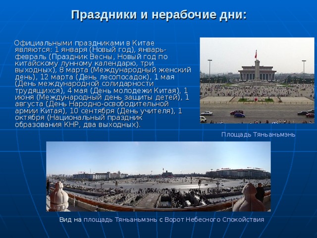 Праздники и нерабочие дни:  Официальными праздниками в Китае являются: 1 января (Новый год), январь-февраль (Праздник Весны, Новый год по китайскому лунному календарю, три выходных), 8 марта (Международный женский день), 12 марта (День лесопосадок), 1 мая (День международной солидарности трудящихся), 4 мая (День молодежи Китая), 1 июня (Международный день защиты детей), 1 августа (День Народно-освободительной армии Китая), 10 сентября (День учителя), 1 октября (Национальный праздник образования КНР, два выходных).    Площадь Тяньаньмэнь Вид на площадь Тяньаньмэнь с Ворот Небесного Спокойствия
