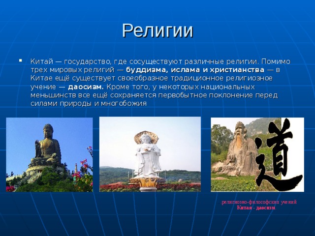 Религии Китай — государство, где сосуществуют различные религии. Помимо трех мировых религий — буддизма, ислама и христианства  — в Китае ещё существует своеобразное традиционное религиозное учение — даосизм. Кроме того, у некоторых национальных меньшинств все ещё сохраняется первобытное поклонение перед силами природы и многобожия .. .религиозно-философских учений Китая - даосизм .