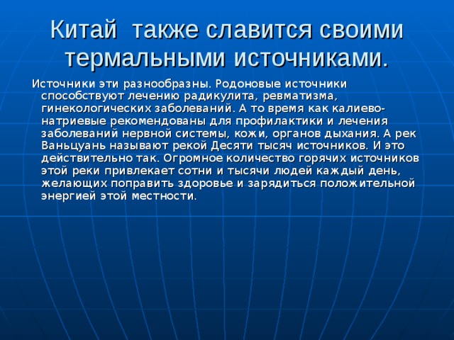 Китай  также славится своими термальными источниками.  Источники эти разнообразны. Родоновые источники способствуют лечению радикулита, ревматизма, гинекологических заболеваний. А то время как калиево-натриевые рекомендованы для профилактики и лечения заболеваний нервной системы, кожи, органов дыхания. А рек Ваньцуань называют рекой Десяти тысяч источников. И это действительно так. Огромное количество горячих источников этой реки привлекает сотни и тысячи людей каждый день, желающих поправить здоровье и зарядиться положительной энергией этой местности.
