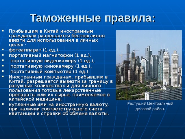 Таможенные правила: Прибывшим в Китай иностранным гражданам разрешается беспошлинно ввезти для использования в личных целях : фотоаппарат (1 ед.), портативный магнитофон (1 ед.),  портативную видеокамеру (1 ед.),  портативную кинокамеру (1 ед.),  портативный компьютер (1 ед.). Иностранным гражданам, прибывшим в Китай, разрешается вывезти за границу в разумных количествах и для личного пользования готовые лекарственные препараты или их сырье, применяемое в китайской медицине, купленные ими на иностранную валюту, при наличии соответствующего счета-квитанции и справки об обмене валюты. Растущий Центральный деловой район .