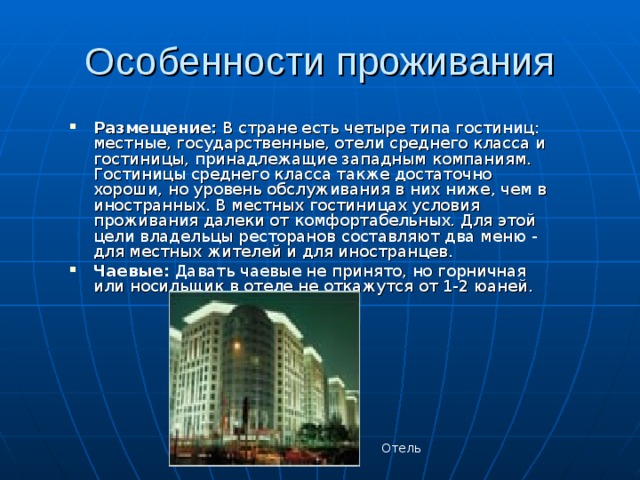 Особенности проживания Размещение: В стране есть четыре типа гостиниц: местные, государственные, отели среднего класса и гостиницы, принадлежащие западным компаниям. Гостиницы среднего класса также достаточно хороши, но уровень обслуживания в них ниже, чем в иностранных. В местных гостиницах условия проживания далеки от комфортабельных. Для этой цели владельцы ресторанов составляют два меню - для местных жителей и для иностранцев. Чаевые: Давать чаевые не принято, но горничная или носильщик в отеле не откажутся от 1-2 юаней. Отель