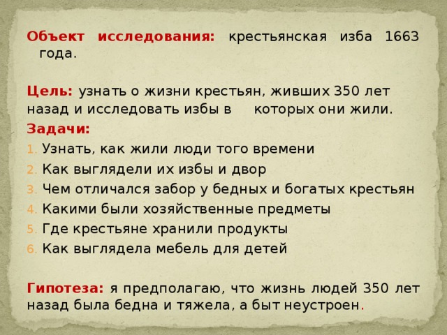 Объект исследования: крестьянская изба 1663 года. Цель: узнать о жизни крестьян, живших 350 лет назад и исследовать избы в которых они жили. Задачи: Узнать, как жили люди того времени Как выглядели их избы и двор Чем отличался забор у бедных и богатых крестьян Какими были хозяйственные предметы Где крестьяне хранили продукты Как выглядела мебель для детей Гипотеза: я предполагаю, что жизнь людей 350 лет назад была бедна и тяжела, а быт неустроен .   