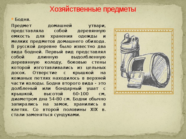 Хозяйственные предметы Бодня. Предмет домашней утвари, представляла собой деревянную емкость для хранения одежды и мелких предметов домашнего обихода. В русской деревне было известно два вида бодней. Первый вид представлял собой длинную выдолбленную деревянную колоду, боковые стены которой изготавливались из цельных досок. Отверстие с крышкой на кожаных петлях находилось в верхней части колоды. Бодня второго вида - это долбленый или бондарный ушат с крышкой, высотой 60-100 см, диаметром дна 54-80 см. Бодни обычно запирались на замок, хранились в клетях. Со второй половины XIX в. стали заменяться сундуками. 
