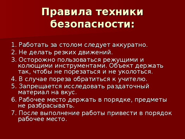 Правила техники безопасности: 1. Работать за столом следует аккуратно. 2. Не делать резких движений. 3. Осторожно пользоваться режущими и колющими инструментами. Объект держать так, чтобы не порезаться и не уколоться. 4. В случае пореза обратиться к учителю. 5. Запрещается исследовать раздаточный материал на вкус. 6. Рабочее место держать в порядке, предметы не разбрасывать. 7. После выполнение работы привести в порядок рабочее место. 