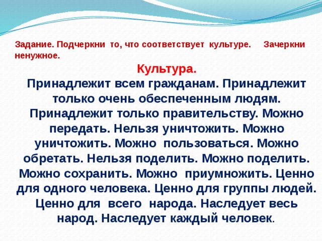 Задание. Подчеркни то, что соответствует культуре. Зачеркни ненужное. Культура. Принадлежит всем гражданам. Принадлежит только очень обеспеченным людям. Принадлежит только правительству. Можно передать. Нельзя уничтожить. Можно уничтожить. Можно пользоваться. Можно обретать. Нельзя поделить. Можно поде­лить. Можно сохранить. Можно приумножить. Ценно для одного человека. Ценно для группы людей. Ценно для всего народа. Наследует весь народ. Наследует каждый человек .  