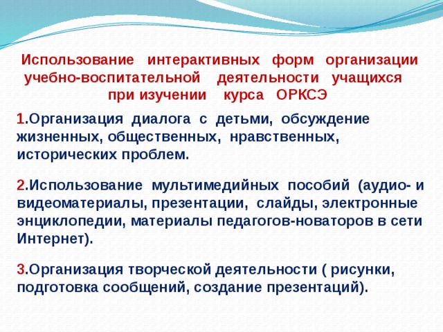 Использование интерактивных форм организации учебно-воспитательной деятельности учащихся при изучении курса ОРКСЭ 1 .Организация диалога с детьми, обсуждение жизненных, общественных, нравственных, исторических проблем .  2 .Использование мультимедийных пособий (аудио- и видеоматериалы, презентации, слайды, электронные энциклопедии, материалы педагогов-новаторов в сети Интернет).  3 .Организация творческой деятельности ( рисунки, подготовка сообщений, создание презентаций). 