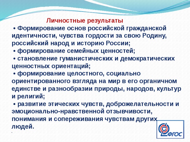  Личностные результаты  • Формирование основ российской гражданской идентичности, чувства гордости за свою Родину, российский народ и историю России; • формирование семейных ценностей; • становление гуманистических и демократических ценностных ориентаций; • формирование целостного, социально ориентированного взгляда на мир в его органичном единстве и разнообразии природы, народов, культур и религий; • развитие этических чувств, доброжелательности и эмоционально-нравственной отзывчивости, понимания и сопереживания чувствам других людей. . 