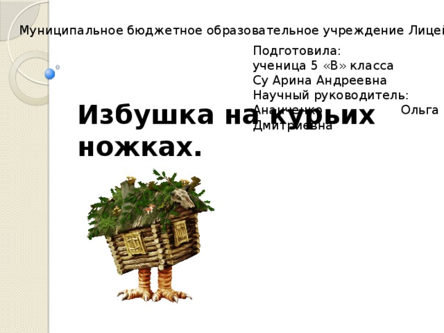 Муниципальное бюджетное образовательное учреждение Лицей № 1 Подготовила: ученица 5 «В» класса Су Арина Андреевна Научный руководитель: Ананченко Ольга Дмитриевна Избушка на курьих ножках. 