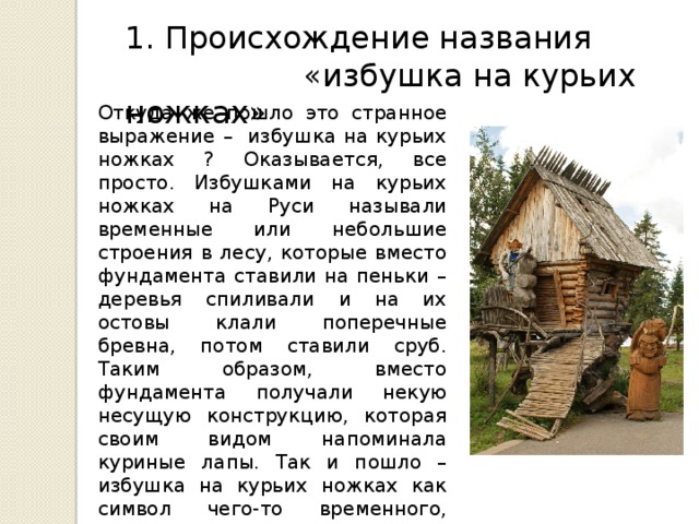 1. Происхождение названия  «избушка на курьих ножках» Откуда же пошло это странное выражение – избушка на курьих ножках ? Оказывается, все просто. Избушками на курьих ножках на Руси называли временные или небольшие строения в лесу, которые вместо фундамента ставили на пеньки – деревья спиливали и на их остовы клали поперечные бревна, потом ставили сруб. Таким образом, вместо фундамента получали некую несущую конструкцию, которая своим видом напоминала куриные лапы. Так и пошло – избушка на курьих ножках как символ чего-то временного, неосновательного, ненадежного. Ну, и как жилище нечистой силы – Бабы Яги и тому подобной лесной нечисти. 