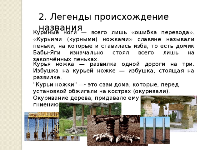 2. Легенды происхождение названия Куриные ноги — всего лишь «ошибка перевода». «Курьими (курными) ножками» славяне называли пеньки, на которые и ставилась изба, то есть домик Бабы-Яги изначально стоял всего лишь на закопчённых пеньках. Курья ножка — развилка одной дороги на три. Избушка на курьей ножке — избушка, стоящая на развилке. 