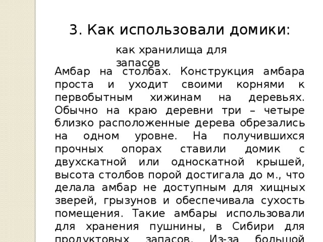 3. Как использовали домики: как хранилища для запасов Амбар на столбах. Конструкция амбара проста и уходит своими корнями к первобытным хижинам на деревьях. Обычно на краю деревни три – четыре близко расположенные дерева обрезались на одном уровне. На получившихся прочных опорах ставили домик с двухскатной или односкатной крышей, высота столбов порой достигала до м., что делала амбар не доступным для хищных зверей, грызунов и обеспечивала сухость помещения. Такие амбары использовали для хранения пушнины, в Сибири для продуктовых запасов. Из-за большой высоты и малой вместительности, хранить большие запасы в таких амбарах было невозможно. 