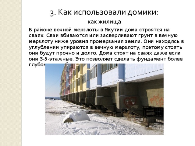 В районе вечной мерзлоты в Якутии дома строятся на сваях. Сваи вбиваются или засверливают грунт в вечную мерзлоту ниже уровня промерзания земли. Они находясь в углублении упираются в вечную мерзлоту, поэтому стоять они будут прочно и долго. Дома стоят на сваях даже если они 3-5-этажные. Это позволяет сделать фундамент более глубоким и избежать при этом просадки грунта. 