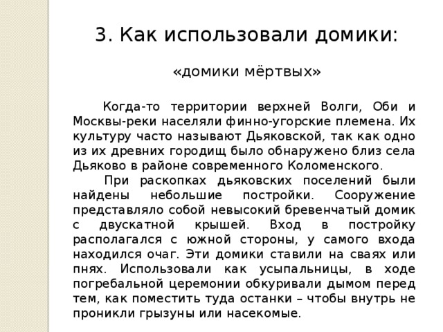3. Как использовали домики: «домики мёртвых»  Когда-то территории верхней Волги, Оби и Москвы-реки населяли финно-угорские племена. Их культуру часто называют Дьяковской, так как одно из их древних городищ было обнаружено близ села Дьяково в районе современного Коломенского.  При раскопках дьяковских поселений были найдены небольшие постройки. Сооружение представляло собой невысокий бревенчатый домик с двускатной крышей. Вход в постройку располагался с южной стороны, у самого входа находился очаг. Эти домики ставили на сваях или пнях. Использовали как усыпальницы, в ходе погребальной церемонии обкуривали дымом перед тем, как поместить туда останки – чтобы внутрь не проникли грызуны или насекомые. 
